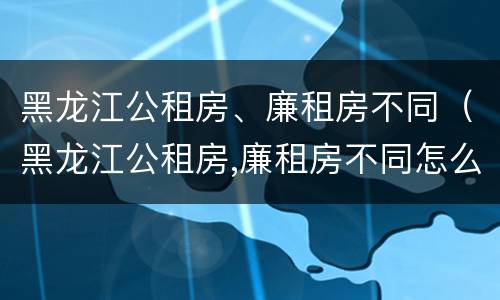 黑龙江公租房、廉租房不同（黑龙江公租房,廉租房不同怎么办）