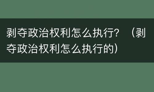 剥夺政治权利怎么执行？（剥夺政治权利怎么执行的）