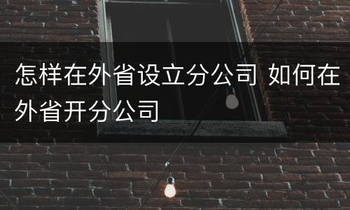 怎样在外省设立分公司 如何在外省开分公司