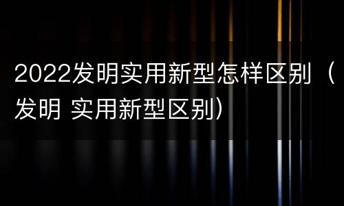 2022发明实用新型怎样区别（发明 实用新型区别）