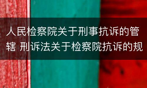 人民检察院关于刑事抗诉的管辖 刑诉法关于检察院抗诉的规定