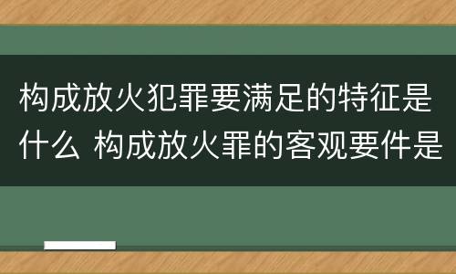 构成放火犯罪要满足的特征是什么 构成放火罪的客观要件是