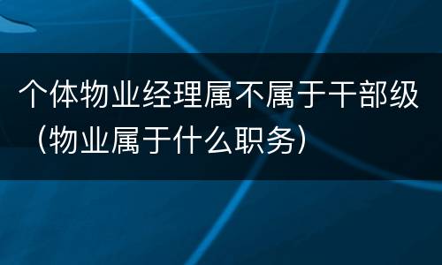 个体物业经理属不属于干部级（物业属于什么职务）