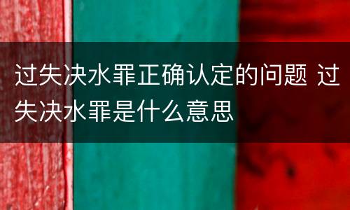 过失决水罪正确认定的问题 过失决水罪是什么意思