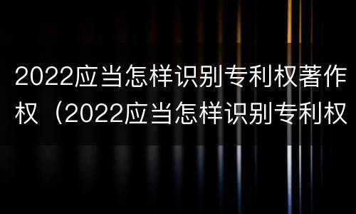2022应当怎样识别专利权著作权（2022应当怎样识别专利权著作权法）