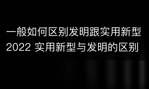 一般如何区别发明跟实用新型2022 实用新型与发明的区别