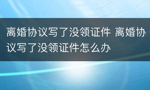 离婚协议写了没领证件 离婚协议写了没领证件怎么办