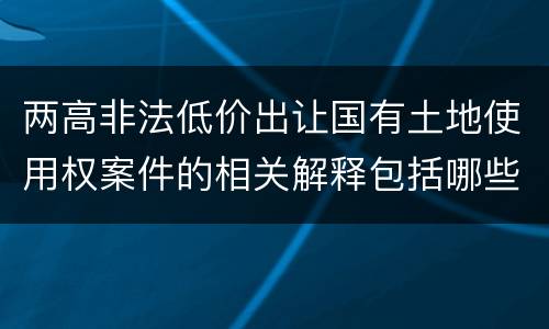 两高非法低价出让国有土地使用权案件的相关解释包括哪些重要内容