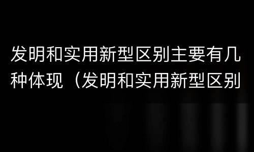 发明和实用新型区别主要有几种体现（发明和实用新型区别主要有几种体现方法）