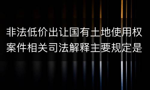非法低价出让国有土地使用权案件相关司法解释主要规定是什么