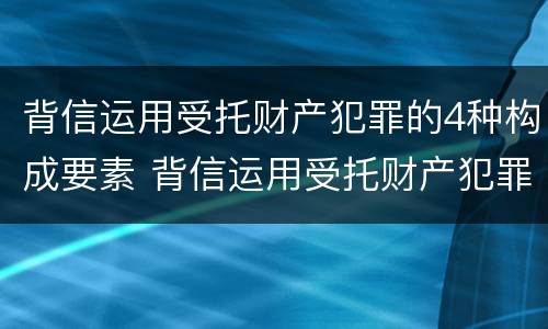 背信运用受托财产犯罪的4种构成要素 背信运用受托财产犯罪的4种构成要素是什么