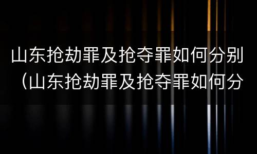 山东抢劫罪及抢夺罪如何分别（山东抢劫罪及抢夺罪如何分别认定）