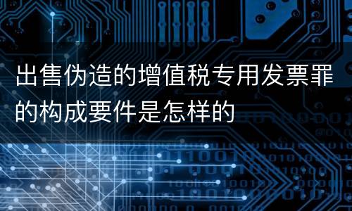 出售伪造的增值税专用发票罪的构成要件是怎样的