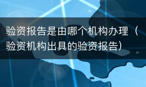 验资报告是由哪个机构办理（验资机构出具的验资报告）