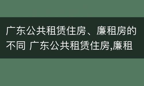 广东公共租赁住房、廉租房的不同 广东公共租赁住房,廉租房的不同标准