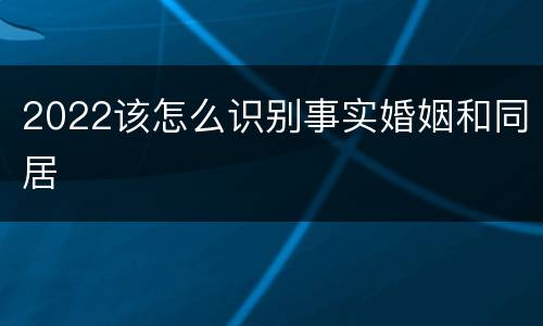2022该怎么识别事实婚姻和同居