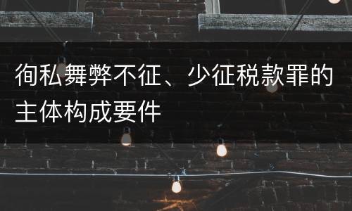 徇私舞弊不征、少征税款罪的主体构成要件