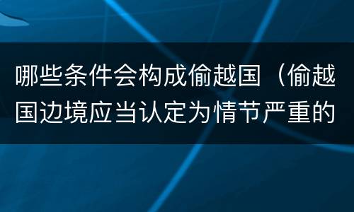 哪些条件会构成偷越国（偷越国边境应当认定为情节严重的情形是）