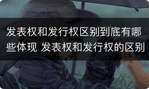 发表权和发行权区别到底有哪些体现 发表权和发行权的区别