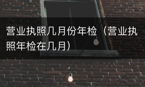 营业执照几月份年检（营业执照年检在几月）