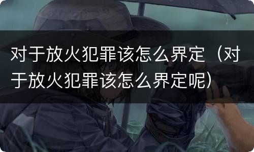 对于放火犯罪该怎么界定（对于放火犯罪该怎么界定呢）
