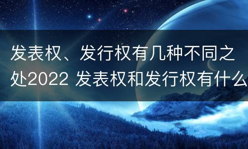 发表权、发行权有几种不同之处2022 发表权和发行权有什么区别