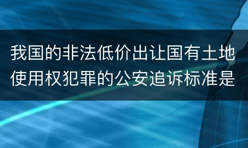 我国的非法低价出让国有土地使用权犯罪的公安追诉标准是怎样的
