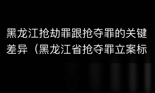 黑龙江抢劫罪跟抢夺罪的关键差异（黑龙江省抢夺罪立案标准）