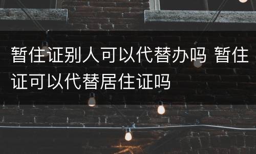 暂住证别人可以代替办吗 暂住证可以代替居住证吗