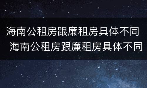 海南公租房跟廉租房具体不同 海南公租房跟廉租房具体不同吗