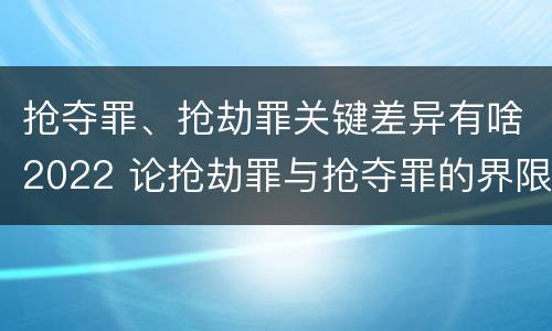 抢夺罪、抢劫罪关键差异有啥2022 论抢劫罪与抢夺罪的界限