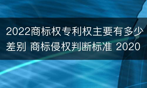 2022商标权专利权主要有多少差别 商标侵权判断标准 2020