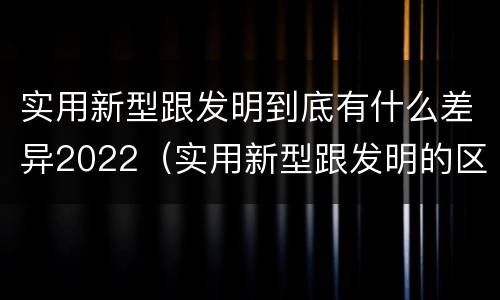 实用新型跟发明到底有什么差异2022（实用新型跟发明的区别）