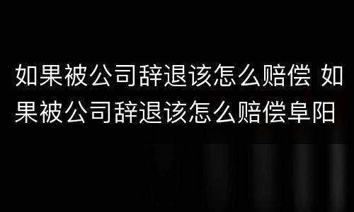 如果被公司辞退该怎么赔偿 如果被公司辞退该怎么赔偿阜阳