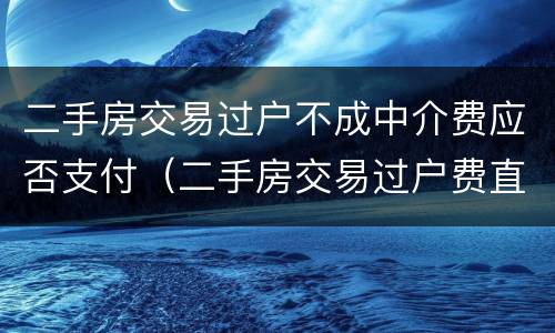 二手房交易过户不成中介费应否支付（二手房交易过户费直接给中介吗）