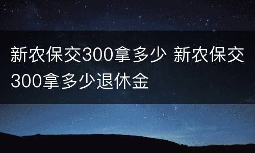 新农保交300拿多少 新农保交300拿多少退休金
