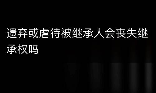 遗弃或虐待被继承人会丧失继承权吗