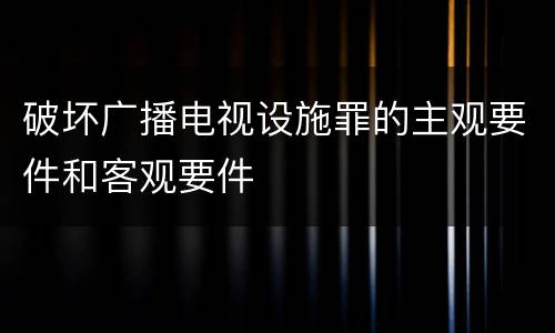 破坏广播电视设施罪的主观要件和客观要件