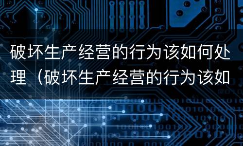 破坏生产经营的行为该如何处理（破坏生产经营的行为该如何处理好）