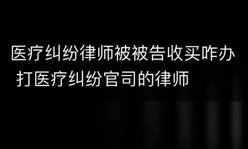 医疗纠纷律师被被告收买咋办 打医疗纠纷官司的律师