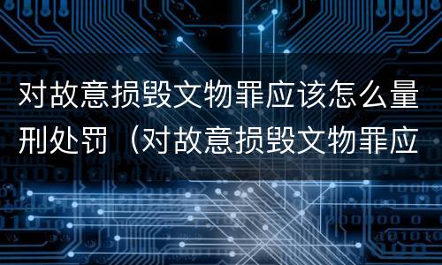 对故意损毁文物罪应该怎么量刑处罚（对故意损毁文物罪应该怎么量刑处罚）