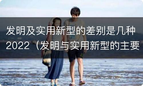 发明及实用新型的差别是几种2022（发明与实用新型的主要区别）