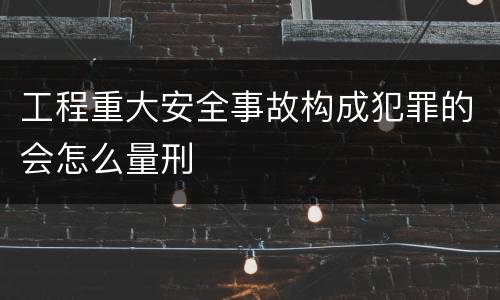 工程重大安全事故构成犯罪的会怎么量刑