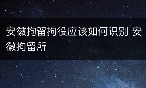 安徽拘留拘役应该如何识别 安徽拘留所