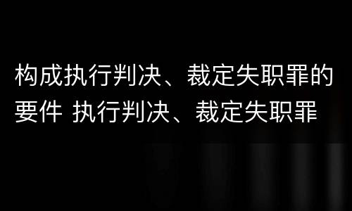 构成执行判决、裁定失职罪的要件 执行判决、裁定失职罪