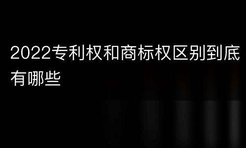 2022专利权和商标权区别到底有哪些