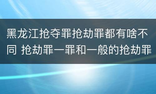 黑龙江抢夺罪抢劫罪都有啥不同 抢劫罪一罪和一般的抢劫罪