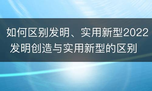 如何区别发明、实用新型2022 发明创造与实用新型的区别