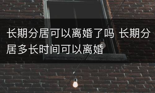 长期分居可以离婚了吗 长期分居多长时间可以离婚
