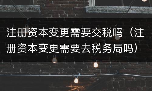 注册资本变更需要交税吗（注册资本变更需要去税务局吗）